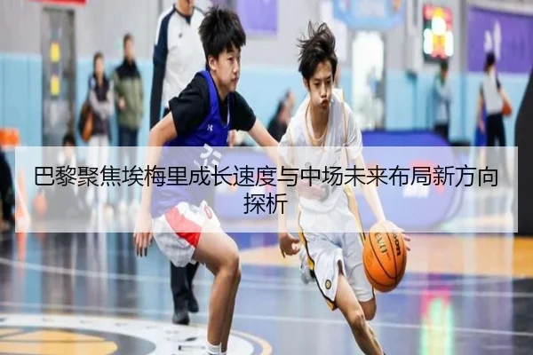 巴黎聚焦埃梅里成长速度与中场未来布局新方向探析