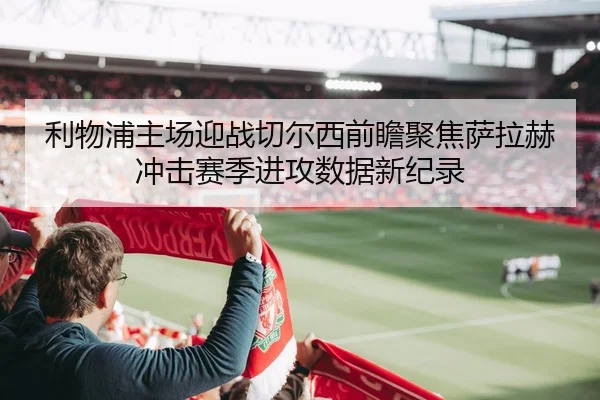 利物浦主场迎战切尔西前瞻聚焦萨拉赫冲击赛季进攻数据新纪录